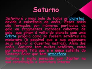 SaturnoSaturno é o mais belo de todos os planetas, devido à existência de anéis. Esses anéis são formados por inúmeras partículas de gelo ou fragmentos rochosos cobertos de gelo, que giram à volta do planeta com uma órbita própria como se fossem satélites em miniatura (é possível que a sua espessura seja inferior a duzentos metros). Além dos anéis, Saturno tem muitos satélites, como por exemplo Titã que é o único satélite do Sistema Solar que tem atmosfera.Saturno é muito parecido com Júpiter na sua constituição e estrutura interna.