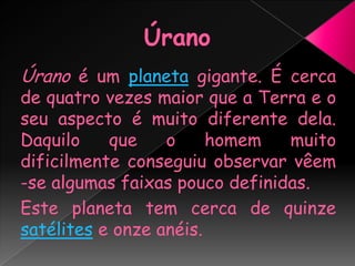 ÚranoÚrano é um planeta gigante. É cerca de quatro vezes maior que a Terra e o seu aspecto é muito diferente dela. Daquilo que o homem muito dificilmente conseguiu observar vêem -se algumas faixas pouco definidas.Este planeta tem cerca de quinze satélites e onze anéis.