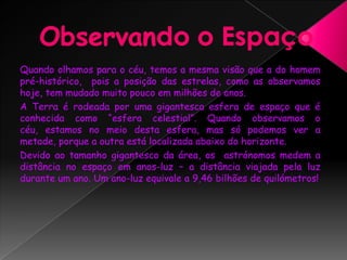 Observando o EspaçoQuando olhamos para o céu, temos a mesma visão que a do homem pré-histórico,  pois a posição das estrelas, como as observamos hoje, tem mudado muito pouco em milhões de anos. A Terra é rodeada por uma gigantesca esfera de espaço que é conhecida como “esfera celestial”. Quando observamos o céu, estamos no meio desta esfera, mas só podemos ver a metade, porque a outra está localizada abaixo do horizonte.Devido ao tamanho gigantesco da área, os  astrónomos medem a distância no espaço em anos-luz – a distância viajada pela luz durante um ano. Um ano-luz equivale a 9,46 bilhões de quilómetros! 