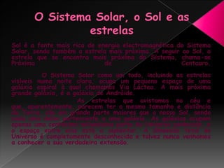 O Sistema Solar, o Sol e as estrelasSol é a fonte mais rica de energia electromagnética do Sistema Solar, sendo também a estrela mais próxima. A seguir ao Sol, a estrela que se encontra mais próxima do Sistema, chama-se Próxima de Centauro.         O Sistema Solar como um todo, incluindo as estrelas visíveis numa noite clara, ocupa um pequeno espaço de uma galáxia espiral à qual chamamos Via Láctea. A mais próxima grande galáxia, é a galáxia de Andróide.         As estrelas que avistamos no céu e que, aparentemente, parecem ter o mesmo tamanho e distância da Terra, são em grande parte maiores que o nosso Sol, sendo cada uma delas pertencente a uma galáxia. As galáxias ocupam apenas uma centésima milionésima parte do Universo conhecido, e o espaço entre elas está a aumentar. A dimensão total do Universo é completamente desconhecida e talvez nunca venhamos a conhecer a sua verdadeira extensão. 