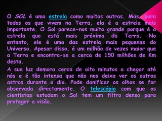 O SOL é uma estrela como muitas outras. Mas, para todos os que vivem na Terra, ela é a estrela mais importante. O Sol parece-nos muito grande porque é a estrela que está mais próxima da Terra. No entanto, ele é uma das estrela mais pequenas do Universo. Apesar disso, é um milhão de vezes maior que a Terra e encontra-se a cerca de 150 milhões de Km desta. A sua luz demora cerca de oito minutos a chegar até nós e é tão intensa que não nos deixa ver os outros astros durante o dia. Pode danificar os olhos se for observada directamente. O telescópio com que os cientistas estudam o Sol tem um filtro denso para proteger a visão.