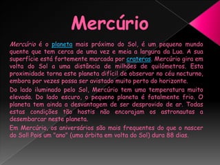 MercúrioMercúrio é o planeta mais próximo do Sol, é um pequeno mundo quente que tem cerca de uma vez e meia a largura da Lua. A sua superfície está fortemente marcada por crateras. Mercúrio gira em volta do Sol a uma distância de milhões de quilómetros. Esta proximidade torna este planeta difícil de observar no céu nocturno, embora por vezes possa ser avistado muito perto do horizonte.Do lado iluminado pelo Sol, Mercúrio tem uma temperatura muito elevada. Do lado escuro, o pequeno planeta é fatalmente frio. O planeta tem ainda a desvantagem de ser desprovido de ar. Todas estas condições tão hostis não encorajam os astronautas a desembarcar neste planeta.Em Mercúrio, os aniversários são mais frequentes do que o nascer do Sol! Pois um "ano" (uma órbita em volta do Sol) dura 88 dias.