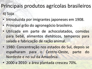 Principais produtos agrícolas brasileiros
4) Soja
• Introduzida por imigrantes japoneses em 1908.
• Principal grão do agronegócio brasileiro.
• Utilizada em parte de achocolatados, comidas
  para bebê, alimentos dietéticos, temperos para
  salada e fabricação de ração animal.
• 1980: Concentração nos estados do Sul, depois se
  espalharam para o Centro-Oeste, parte do
  Nordeste e no sul da Amazônia.
• 2000 a 2010: a área plantada cresceu 70%.
 