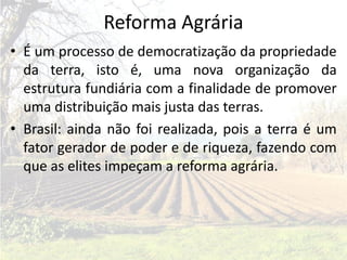 Reforma Agrária
• É um processo de democratização da propriedade
  da terra, isto é, uma nova organização da
  estrutura fundiária com a finalidade de promover
  uma distribuição mais justa das terras.
• Brasil: ainda não foi realizada, pois a terra é um
  fator gerador de poder e de riqueza, fazendo com
  que as elites impeçam a reforma agrária.
 