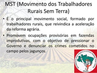 MST (Movimento dos Trabalhadores
        Rurais Sem Terra)
• É o principal movimento social, formado por
  trabalhadores rurais, que reivindica a aceleração
  da reforma agrária.
• Promovem ocupações provisórias em fazendas
  improdutivas, com o objetivo de pressionar o
  Governo e denunciar os crimes cometidos no
  campo pelos jagunços.
 