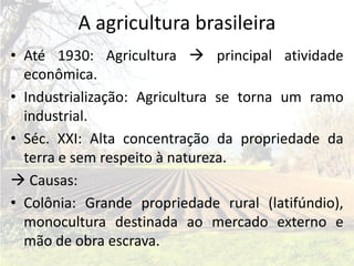A agricultura brasileira
• Até 1930: Agricultura  principal atividade
  econômica.
• Industrialização: Agricultura se torna um ramo
  industrial.
• Séc. XXI: Alta concentração da propriedade da
  terra e sem respeito à natureza.
 Causas:
• Colônia: Grande propriedade rural (latifúndio),
  monocultura destinada ao mercado externo e
  mão de obra escrava.
 
