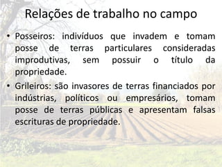 Relações de trabalho no campo
• Posseiros: indivíduos que invadem e tomam
  posse de terras particulares consideradas
  improdutivas, sem possuir o título da
  propriedade.
• Grileiros: são invasores de terras financiados por
  indústrias, políticos ou empresários, tomam
  posse de terras públicas e apresentam falsas
  escrituras de propriedade.
 