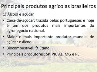 Principais produtos agrícolas brasileiros
1) Álcool e açúcar
• Cana-de-açúcar: trazida pelos portugueses e hoje
  é um dos produtos mais importantes do
  agronegócio nacional.
• Maior e mais importante produtor mundial de
  açúcar e álcool.
• Biocombustível  Etanol.
• Principais produtores: SP, PR, AL, MG e PE.
 