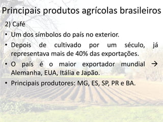Principais produtos agrícolas brasileiros
2) Café
• Um dos símbolos do país no exterior.
• Depois de cultivado por um século, já
  representava mais de 40% das exportações.
• O país é o maior exportador mundial 
  Alemanha, EUA, Itália e Japão.
• Principais produtores: MG, ES, SP, PR e BA.
 