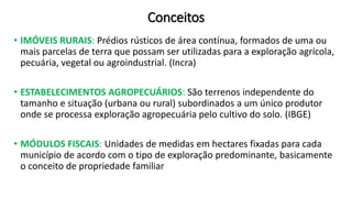 Conceitos
• IMÓVEIS RURAIS: Prédios rústicos de área contínua, formados de uma ou
mais parcelas de terra que possam ser utilizadas para a exploração agrícola,
pecuária, vegetal ou agroindustrial. (Incra)
• ESTABELECIMENTOS AGROPECUÁRIOS: São terrenos independente do
tamanho e situação (urbana ou rural) subordinados a um único produtor
onde se processa exploração agropecuária pelo cultivo do solo. (IBGE)
• MÓDULOS FISCAIS: Unidades de medidas em hectares fixadas para cada
município de acordo com o tipo de exploração predominante, basicamente
o conceito de propriedade familiar
 