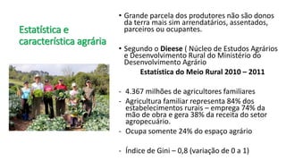 Estatística e
característica agrária
• Grande parcela dos produtores não são donos
da terra mais sim arrendatários, assentados,
parceiros ou ocupantes.
• Segundo o Dieese ( Núcleo de Estudos Agrários
e Desenvolvimento Rural do Ministério do
Desenvolvimento Agrário
Estatística do Meio Rural 2010 – 2011
- 4.367 milhões de agricultores familiares
- Agricultura familiar representa 84% dos
estabelecimentos rurais – emprega 74% da
mão de obra e gera 38% da receita do setor
agropecuário.
- Ocupa somente 24% do espaço agrário
- Índice de Gini – 0,8 (variação de 0 a 1)
 