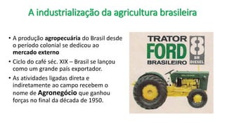 A industrialização da agricultura brasileira
• A produção agropecuária do Brasil desde
o período colonial se dedicou ao
mercado externo
• Ciclo do café séc. XIX – Brasil se lançou
como um grande país exportador.
• As atividades ligadas direta e
indiretamente ao campo recebem o
nome de Agronegócio que ganhou
forças no final da década de 1950.
 