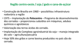 Região centro-oeste / soja / gado e cana-de-açúcar
• Construção de Brasília em 1960 – possibilitou infraestrutura
rodoviária a região
• 1975 – Implantação do Polocentro – Programa de desenvolvimento
dos cerrados – proporcionou subsídios em máquinas, adubos
químicos e agrotóxicos
• Valorização das terras ácidas do cerrado.
• Implantação do Complexo agroindustrial da soja – manejo integrado
do solo – agricultura/pecuária
• Hoje 50% dos grãos e carne bovina produzidos no país são do
cerrado.
 