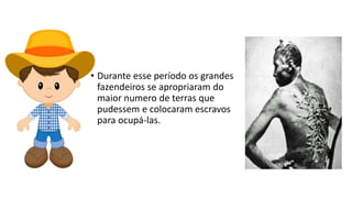• Durante esse período os grandes
fazendeiros se apropriaram do
maior numero de terras que
pudessem e colocaram escravos
para ocupá-las.
 