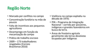 Região Norte
• Marcada por conflitos no campo
• Concentração fundiária na mão de
poucos
• Falta de incentivos aos pequenos
agricultores
• Desemprego em função da
mecanização do campo
• Prática de trabalho escravo
• 2009 – 173 trabalhadores
resgatados (Correio
Braziliense:2010)
• Violência no campo explodiu na
década de 1970;
• PIN – Programa de Integração
Nacional – corrida por posseiros,
indígenas e grandes fazendeiros em
busca da terra.
• Áreas de fronteira agrícola
geralmente são terras devolutas
ocupadas por indígenas
 