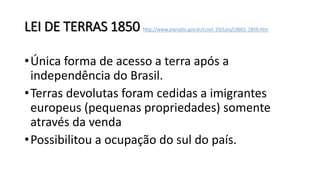 LEI DE TERRAS 1850 http://www.planalto.gov.br/ccivil_03/Leis/L0601-1850.htm
•Única forma de acesso a terra após a
independência do Brasil.
•Terras devolutas foram cedidas a imigrantes
europeus (pequenas propriedades) somente
através da venda
•Possibilitou a ocupação do sul do país.
 