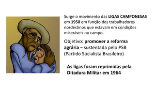 Surge o movimento das LIGAS CAMPONESAS
em 1950 em função dos trabalhadores
nordestinos que estavam em condições
miseráveis no campo.
Objetivo: promover a reforma
agrária – sustentada pelo PSB
(Partido Socialista Brasileiro)
As ligas foram reprimidas pela
Ditadura Militar em 1964
 