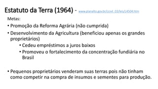 Estatuto da Terra (1964) - www.planalto.gov.br/ccivil_03/leis/L4504.htm
Metas:
• Promoção da Reforma Agrária (não cumprida)
• Desenvolvimento da Agricultura (beneficiou apenas os grandes
proprietários)
• Cedeu empréstimos a juros baixos
• Promoveu o fortalecimento da concentração fundiária no
Brasil
• Pequenos proprietários venderam suas terras pois não tinham
como competir na compra de insumos e sementes para produção.
 
