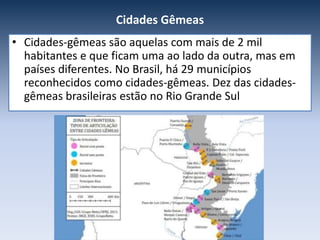 Cidades Gêmeas
• Cidades-gêmeas são aquelas com mais de 2 mil
habitantes e que ficam uma ao lado da outra, mas em
países diferentes. No Brasil, há 29 municípios
reconhecidos como cidades-gêmeas. Dez das cidades-
gêmeas brasileiras estão no Rio Grande Sul
 