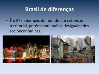 Brasil de diferenças
• È o 5º maior país do mundo em extensão
territorial, porém com muitas desigualdades
socioeconômicas.
 