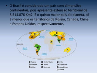 • O Brasil é considerado um país com dimensões
continentais, pois apresenta extensão territorial de
8.514.876 Km2. É o quinto maior país do planeta, só
é menor que os territórios da Rússia, Canadá, China
e Estados Unidos, respectivamente.
 