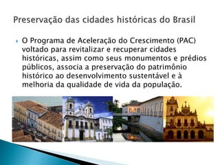  O Programa de Aceleração do Crescimento (PAC)
voltado para revitalizar e recuperar cidades
históricas, assim como seus monumentos e prédios
públicos, associa a preservação do patrimônio
histórico ao desenvolvimento sustentável e à
melhoria da qualidade de vida da população.
 