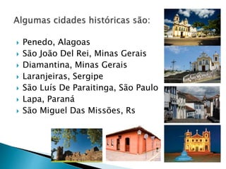  Penedo, Alagoas
 São João Del Rei, Minas Gerais
 Diamantina, Minas Gerais
 Laranjeiras, Sergipe
 São Luís De Paraitinga, São Paulo
 Lapa, Paraná
 São Miguel Das Missões, Rs
 