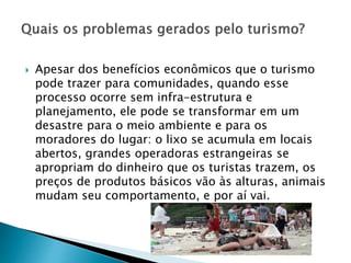  Apesar dos benefícios econômicos que o turismo
pode trazer para comunidades, quando esse
processo ocorre sem infra-estrutura e
planejamento, ele pode se transformar em um
desastre para o meio ambiente e para os
moradores do lugar: o lixo se acumula em locais
abertos, grandes operadoras estrangeiras se
apropriam do dinheiro que os turistas trazem, os
preços de produtos básicos vão às alturas, animais
mudam seu comportamento, e por aí vai.
 