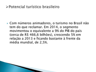  Com números animadores, o turismo no Brasil não
tem do que reclamar. Em 2014, o segmento
movimentou o equivalente a 9% do PIB do país
(cerca de R$ 466,6 bilhões), crescendo 5% em
relação a 2013 e ficando bastante à frente da
média mundial, de 2,5%.
 