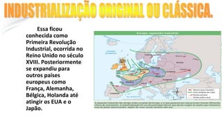 Essa ficou
conhecida como
Primeira Revolução
Industrial, ocorrida no
Reino Unido no século
XVIII. Posteriormente
se expandiu para
outros países
europeus como
França, Alemanha,
Bélgica, Holanda até
atingir os EUA e o
Japão.
INDUSTRIALIZAÇÃO ORIGINAL OU CLÁSSICA.
 