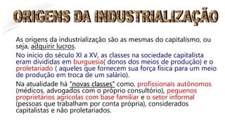 As origens da industrialização são as mesmas do capitalismo, ou
seja, adquirir lucros.
No início do século XI a XV, as classes na sociedade capitalista
eram divididas em burguesia( donos dos meios de produção) e o
proletariado ( aqueles que fornecem sua força física para um meio
de produção em troca de um salário).
Na atualidade há “novas classes” como, profissionais autônomos
(médicos, advogados com o próprio consultório), pequenos
proprietários agrícolas com base familiar e o setor informal
(pessoas que trabalham por conta própria), considerados
capitalistas e não proletariados.
 