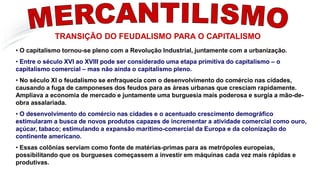 MERCANTILISMO
TRANSIÇÃO DO FEUDALISMO PARA O CAPITALISMO
• O capitalismo tornou-se pleno com a Revolução Industrial, juntamente com a urbanização.
• Entre o século XVI ao XVIII pode ser considerado uma etapa primitiva do capitalismo – o
capitalismo comercial – mas não ainda o capitalismo pleno.
• No século XI o feudalismo se enfraquecia com o desenvolvimento do comércio nas cidades,
causando a fuga de camponeses dos feudos para as áreas urbanas que cresciam rapidamente.
Ampliava a economia de mercado e juntamente uma burguesia mais poderosa e surgia a mão-de-
obra assalariada.
• O desenvolvimento do comércio nas cidades e o acentuado crescimento demográfico
estimularam a busca de novos produtos capazes de incrementar a atividade comercial como ouro,
açúcar, tabaco; estimulando a expansão marítimo-comercial da Europa e da colonização do
continente americano.
• Essas colônias serviam como fonte de matérias-primas para as metrópoles europeias,
possibilitando que os burgueses começassem a investir em máquinas cada vez mais rápidas e
produtivas.
 