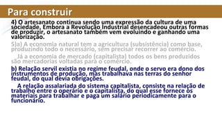 Para construir
4) O artesanato continua sendo uma expressão da cultura de uma
sociedade. Embora a Revolução Industrial desencadeou outras formas
de produzir, o artesanato também vem evoluindo e ganhando uma
valorização.
5)a) A economia natural tem a agricultura (subsistência) como base,
produzindo todo o necessário, sem precisar recorrer ao comércio.
Já a economia de mercado (capitalista) todos os bens produzidos
são mercadorias voltadas para o comércio.
b) Relação servil existia no regime feudal, onde o servo era dono dos
instrumentos de produção, mas trabalhava nas terras do senhor
feudal, do qual devia obrigações.
A relação assalariada do sistema capitalista, consiste na relação de
trabalho entre o operário e o capitalista, do qual esse fornece os
materiais para trabalhar e paga um salário periodicamente para o
funcionário.
 