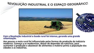 Com a Revolução Industrial o êxodo rural foi intenso, gerando uma grande
urbanização.
Aos poucos o meio rural foi influenciado pelas formas de produção da indústria
moderna. Começa a se modernizar, deixar de depender da natureza, para
aumentar a produção e abastecer de alimentos e matéria-prima a população das
cidades e as indústrias.
VOLUÇÃO INDUSTRIAL E O ESPAÇO GEOGRÁF
 