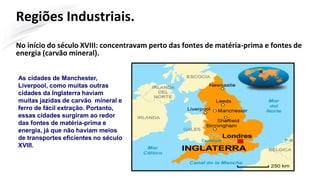 Regiões Industriais.
No início do século XVIII: concentravam perto das fontes de matéria-prima e fontes de
energia (carvão mineral).
As cidades de Manchester,
Liverpool, como muitas outras
cidades da Inglaterra haviam
muitas jazidas de carvão mineral e
ferro de fácil extração. Portanto,
essas cidades surgiram ao redor
das fontes de matéria-prima e
energia, já que não haviam meios
de transportes eficientes no século
XVIII.
 