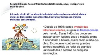 Século XIX: onde havia infraestrutura (eletricidade, água, transportes) e
mão-de-obra.
Inicio do século XX: localização industrial mais ampla com a eletricidade e
meios de transportes mais eficientes. Ficavam próximas aos grandes
mercados consumidores.
• Depois de 1970: com o avanço das
telecomunicações, surgem as transnacionais
pelo mundo. Essas indústrias procuram
instalar-se em lugares onde a matéria-prima
é abundante e barata, assim como a mão-de-
obra. É comum encontrarmos grandes
centros industriais ao redor de grandes
universidades e centros de pesquisa
tecnológica.
 