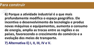 Para construir
6) Porque a atividade industrial é a que mais
profundamente modifica o espaço geográfico. Ele
incentiva o desenvolvimento da tecnologia e produz
novas máquinas e equipamentos, aumenta o consumo
de energia, amplia as trocas entre as regiões e os
países, favorecendo o crescimento do comércio e a
evolução dos meios de transporte.
7) Alternativa E) I, II, III, IV e V.
 