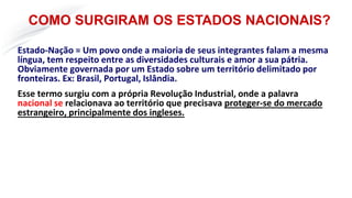 Estado-Nação = Um povo onde a maioria de seus integrantes falam a mesma
língua, tem respeito entre as diversidades culturais e amor a sua pátria.
Obviamente governada por um Estado sobre um território delimitado por
fronteiras. Ex: Brasil, Portugal, Islândia.
Esse termo surgiu com a própria Revolução Industrial, onde a palavra
nacional se relacionava ao território que precisava proteger-se do mercado
estrangeiro, principalmente dos ingleses.
COMO SURGIRAM OS ESTADOS NACIONAIS?
 