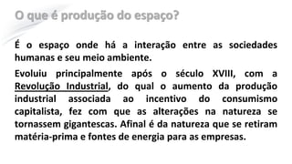 O que é produção do espaço?
É o espaço onde há a interação entre as sociedades
humanas e seu meio ambiente.
Evoluiu principalmente após o século XVIII, com a
Revolução Industrial, do qual o aumento da produção
industrial associada ao incentivo do consumismo
capitalista, fez com que as alterações na natureza se
tornassem gigantescas. Afinal é da natureza que se retiram
matéria-prima e fontes de energia para as empresas.
 
