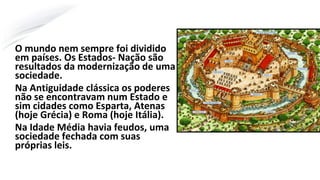 O mundo nem sempre foi dividido
em países. Os Estados- Nação são
resultados da modernização de uma
sociedade.
Na Antiguidade clássica os poderes
não se encontravam num Estado e
sim cidades como Esparta, Atenas
(hoje Grécia) e Roma (hoje Itália).
Na Idade Média havia feudos, uma
sociedade fechada com suas
próprias leis.
 