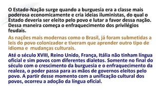 O Estado-Nação surge quando a burguesia era a classe mais
poderosa economicamente e cria ideias iluministas, do qual o
Estado deveria ser eleito pelo povo e lutar a favor dessa nação.
Dessa maneira começa o enfraquecimento dos privilégios
feudais.
As nações mais modernas como o Brasil, já foram submetidas a
leis do povo colonizador e tiveram que aprender outro tipo de
idioma e mudanças culturais.
Até o século XVIII, Reino Unido, França, Itália não tinham língua
oficial e sim povos com diferentes dialetos. Somente no final do
século com o crescimento da burguesia e o enfraquecimento da
realeza, o poder passa para as mãos de governos eleitos pelo
povo. A partir desse momento com a unificação cultural dos
povos, ocorreu a adoção da língua oficial.
 