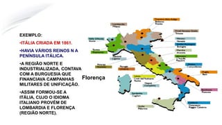 Florença
EXEMPLO:
•ITÁLIA CRIADA EM 1861.
•HAVIA VÁRIOS REINOS N A
PENÍNSULA ITÁLICA.
•A REGIÃO NORTE E
INDUSTRIALIZADA, CONTAVA
COM A BURGUESIA QUE
FINANCIAVA CAMPANHAS
MILITARES DE UNIFICAÇÃO.
•ASSIM FORMOU-SE A
ITÁLIA, CUJO O IDIOMA
ITALIANO PROVÉM DE
LOMBARDIA E FLORENÇA
(REGIÃO NORTE).
 