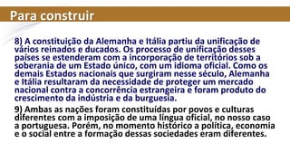 Para construir
8) A constituição da Alemanha e Itália partiu da unificação de
vários reinados e ducados. Os processo de unificação desses
países se estenderam com a incorporação de territórios sob a
soberania de um Estado único, com um idioma oficial. Como os
demais Estados nacionais que surgiram nesse século, Alemanha
e Itália resultaram da necessidade de proteger um mercado
nacional contra a concorrência estrangeira e foram produto do
crescimento da indústria e da burguesia.
9) Ambas as nações foram constituídas por povos e culturas
diferentes com a imposição de uma língua oficial, no nosso caso
a portuguesa. Porém, no momento histórico a política, economia
e o social entre a formação dessas sociedades eram diferentes.
 