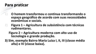 Para praticar
1) O homem transformou e continua transformando o
espaço geográfico de acordo com suas necessidades
econômicas e sociais.
2) Figura 1 – Agricultura de subsistência com técnicas
rudimentares.
Figura 2 – Agricultura moderna com alto uso de
tecnologia e grande produção.
3) Sim, exemplo Bairro Maria Luiza I, II, III (classe média
alta) e IV (classe baixa).
 