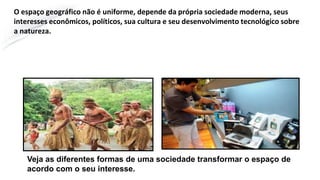 O espaço geográfico não é uniforme, depende da própria sociedade moderna, seus
interesses econômicos, políticos, sua cultura e seu desenvolvimento tecnológico sobre
a natureza.
Veja as diferentes formas de uma sociedade transformar o espaço de
acordo com o seu interesse.
 