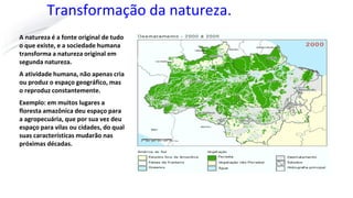 Transformação da natureza.
A natureza é a fonte original de tudo
o que existe, e a sociedade humana
transforma a natureza original em
segunda natureza.
A atividade humana, não apenas cria
ou produz o espaço geográfico, mas
o reproduz constantemente.
Exemplo: em muitos lugares a
floresta amazônica deu espaço para
a agropecuária, que por sua vez deu
espaço para vilas ou cidades, do qual
suas características mudarão nas
próximas décadas.
 