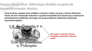 Espaço Geográfico: diferenças devidas ao grau de
desenvolvimento técnico.
Como já vimos, qualquer povo modifica a natureza, embora em graus e formas diferentes.
Porém, foi com a Revolução Industrial e a grande necessidade de consumir que a natureza foi
profundamente modificada, até chegar aos atuais problemas ambientais de poluição,
aquecimento global...
Ou melhor, todo dia é dia de
combater a poluição. Faça sua
parte!
 