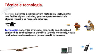 Técnica e tecnologia.
Técnica: é a forma de inventar um método ou instrumento
que facilite algum trabalho, que sirva para controlar de
alguma maneira as forças da natureza.
Tecnologia: é a técnica avançada, resultante da aplicação do
conjunto de conhecimento científico (ciência moderna), capaz
de dominar mais a natureza para o benefício humano.
 
