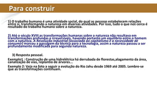 Para construir
1) O trabalho humano é uma atividade social, do qual as pessoas estabelecem relações
entre si, transformando a natureza em diversas atividades. Por isso, tudo o que nos cerca é
resultado do trabalho humano sobre a natureza.
2) Até o século XVIII as transformações humanas sobre a natureza não resultava em
transformações profundas e irreversíveis, havendo portanto um equilíbrio entre o homem
com a natureza. A Revolução Industrial (associada ao capitalismo e a necessidade de
consumir) marcou a passagem da técnica para a tecnologia, assim a natureza passou a ser
profundamente modificada para segunda natureza.
3) Resposta pessoal.
Exemplo1 : Construção de uma hidrelétrica há derrubada de florestas,alagamento da área,
canalização de vias, replantio de árvores...
Exemplo 2: Veja na foto a seguir a evolução do Rio Jahu desde 1969 até 2005. Lembre-se
que as transformações continuam.
 