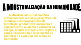 A atividade industrial modifica
profundamente o espaço geográfico. Ela
incentiva o desenvolvimento da
tecnologia, produz novas máquinas e
equipamentos, aumenta o consumo da
energia, amplia as trocas entre regiões e
países, favorecendo o crescimento do
comércio e a evolução dos meios de
transporte.
A INDUSTRIALIZAÇÃO DA HUMANIDADE.
 